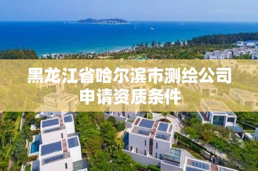 黑龍江省哈爾濱市測繪公司申請資質(zhì)條件