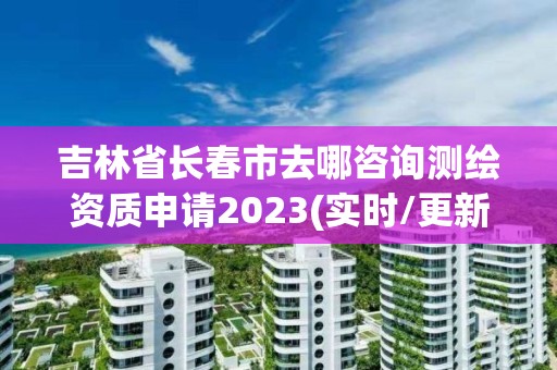 吉林省長春市去哪咨詢測繪資質申請2023(實時/更新中)