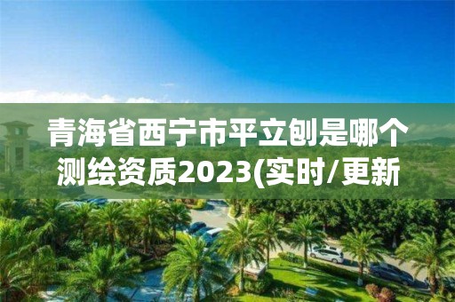 青海省西寧市平立刨是哪個測繪資質2023(實時/更新中)