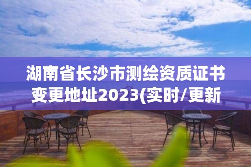 湖南省長沙市測繪資質證書變更地址2023(實時/更新中)