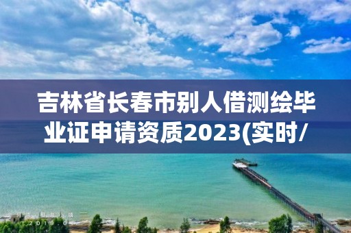 吉林省長春市別人借測繪畢業證申請資質2023(實時/更新中)