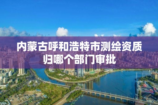 內蒙古呼和浩特市測繪資質歸哪個部門審批