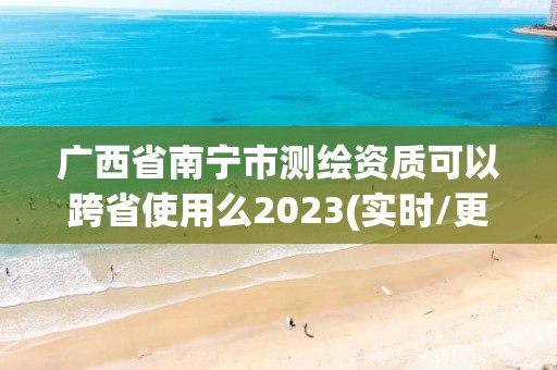 廣西省南寧市測繪資質可以跨省使用么2023(實時/更新中)