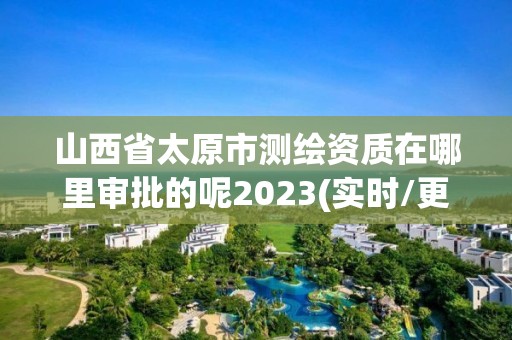 山西省太原市測繪資質在哪里審批的呢2023(實時/更新中)