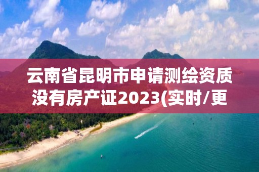 云南省昆明市申請測繪資質沒有房產證2023(實時/更新中)