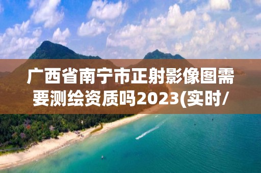 廣西省南寧市正射影像圖需要測繪資質嗎2023(實時/更新中)