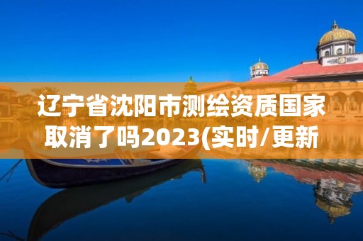 遼寧省沈陽市測繪資質國家取消了嗎2023(實時/更新中)