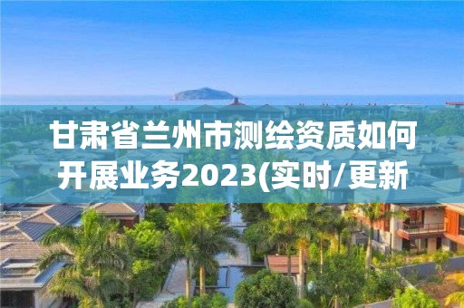 甘肅省蘭州市測繪資質如何開展業務2023(實時/更新中)