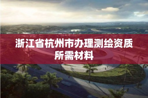 浙江省杭州市辦理測繪資質所需材料