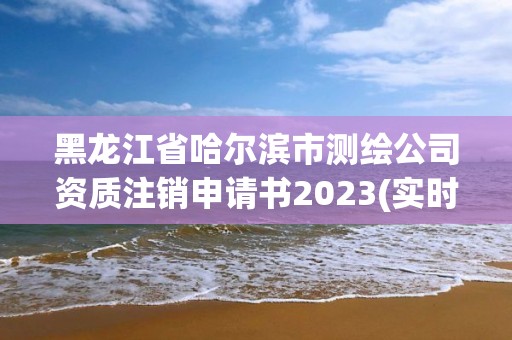 黑龍江省哈爾濱市測繪公司資質注銷申請書2023(實時/更新中)