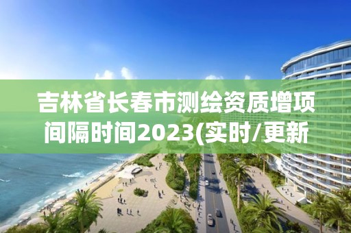 吉林省長春市測繪資質增項間隔時間2023(實時/更新中)