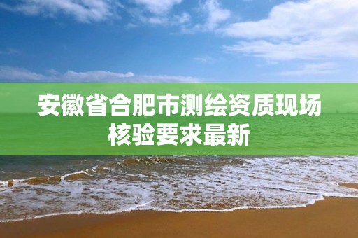 安徽省合肥市測繪資質現場核驗要求最新