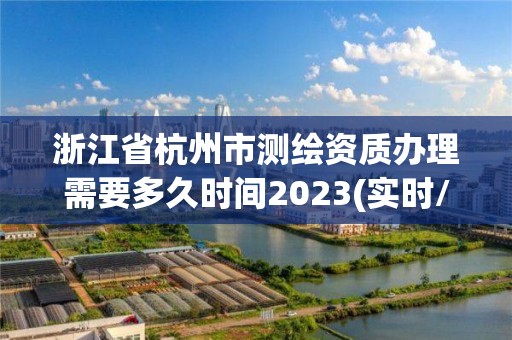 浙江省杭州市測繪資質辦理需要多久時間2023(實時/更新中)