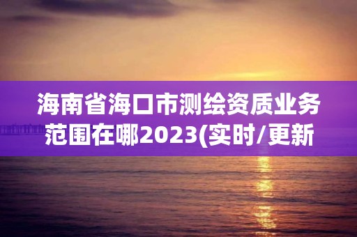 海南省海口市測繪資質業務范圍在哪2023(實時/更新中)