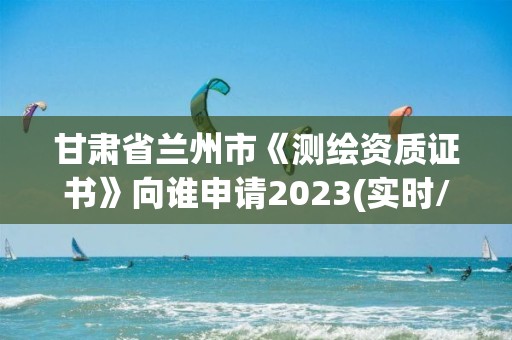 甘肅省蘭州市《測繪資質證書》向誰申請2023(實時/更新中)