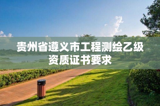 貴州省遵義市工程測(cè)繪乙級(jí)資質(zhì)證書要求