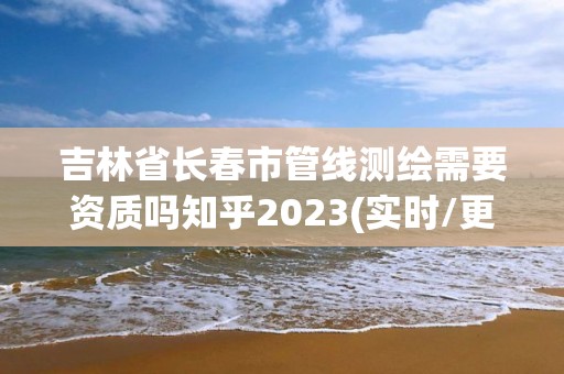 吉林省長春市管線測繪需要資質嗎知乎2023(實時/更新中)