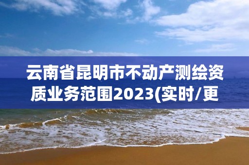 云南省昆明市不動產測繪資質業務范圍2023(實時/更新中)