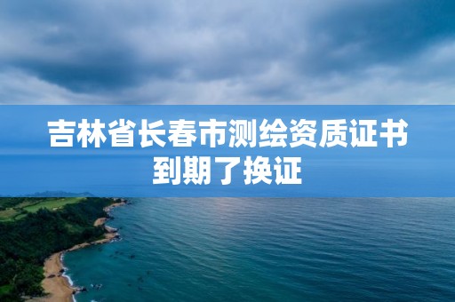 吉林省長春市測繪資質證書到期了換證