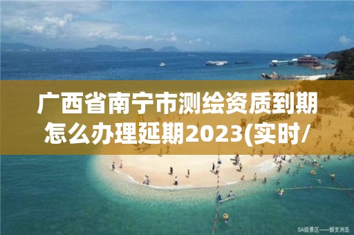 廣西省南寧市測繪資質(zhì)到期怎么辦理延期2023(實時/更新中)