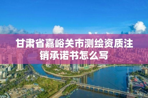 甘肅省嘉峪關市測繪資質注銷承諾書怎么寫