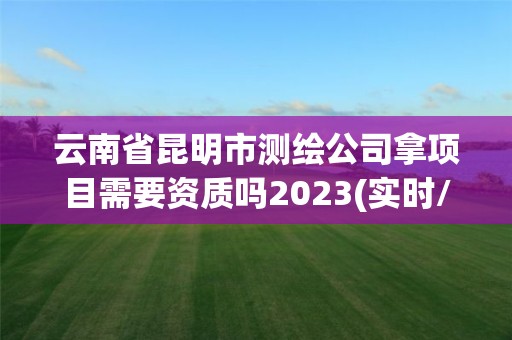 云南省昆明市測繪公司拿項目需要資質嗎2023(實時/更新中)