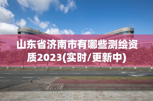 山東省濟南市有哪些測繪資質2023(實時/更新中)