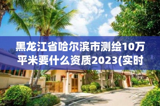 黑龍江省哈爾濱市測繪10萬平米要什么資質2023(實時/更新中)