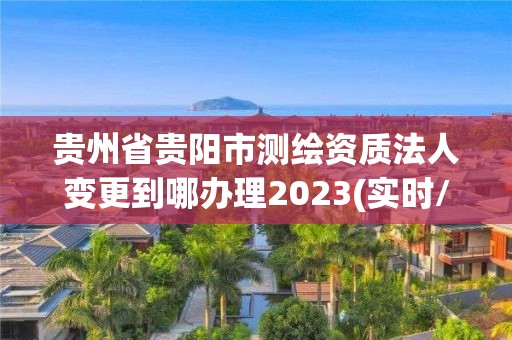 貴州省貴陽市測繪資質法人變更到哪辦理2023(實時/更新中)