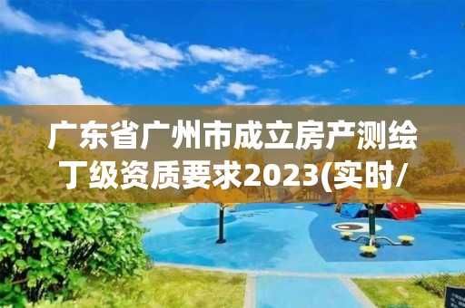 廣東省廣州市成立房產(chǎn)測繪丁級(jí)資質(zhì)要求2023(實(shí)時(shí)/更新中)