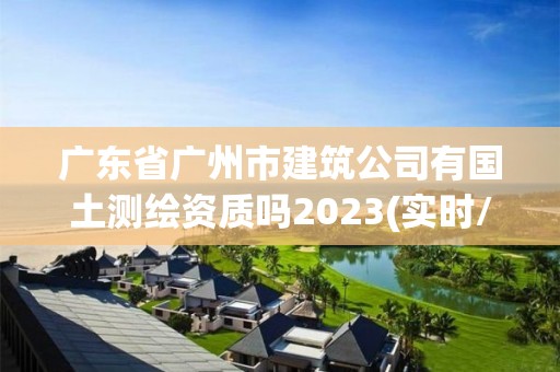 廣東省廣州市建筑公司有國土測繪資質(zhì)嗎2023(實時/更新中)