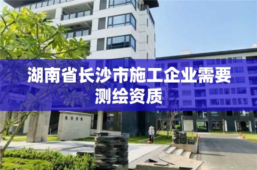 湖南省長沙市施工企業需要測繪資質