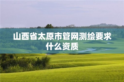 山西省太原市管網(wǎng)測(cè)繪要求什么資質(zhì)