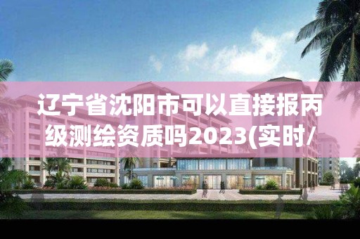 遼寧省沈陽市可以直接報丙級測繪資質嗎2023(實時/更新中)