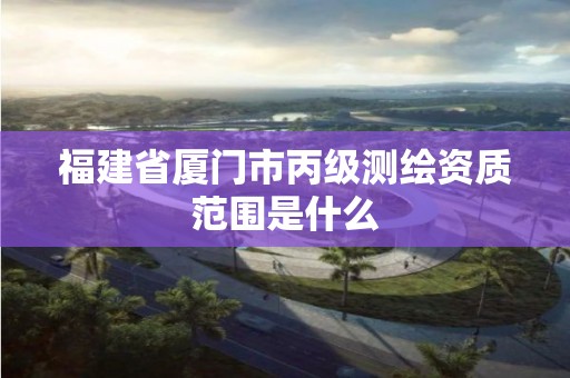 福建省廈門市丙級(jí)測(cè)繪資質(zhì)范圍是什么