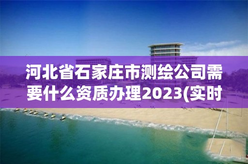 河北省石家莊市測繪公司需要什么資質辦理2023(實時/更新中)