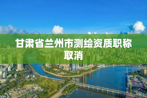 甘肅省蘭州市測繪資質職稱取消