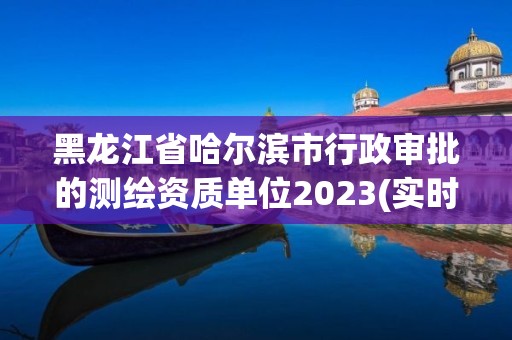 黑龍江省哈爾濱市行政審批的測繪資質單位2023(實時/更新中)