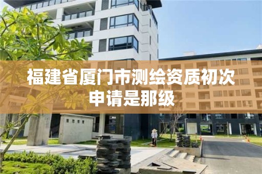 福建省廈門市測繪資質初次申請是那級