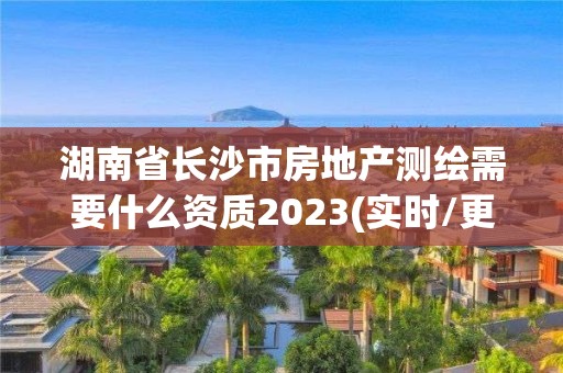 湖南省長沙市房地產測繪需要什么資質2023(實時/更新中)