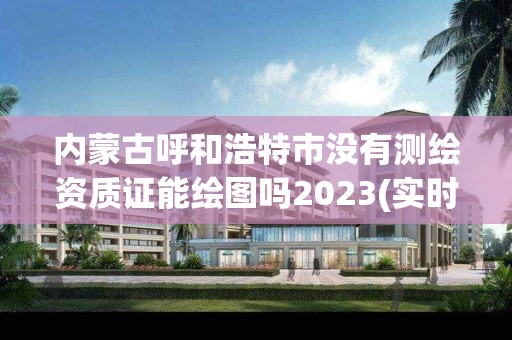 內蒙古呼和浩特市沒有測繪資質證能繪圖嗎2023(實時/更新中)