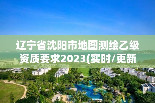 遼寧省沈陽市地圖測繪乙級資質要求2023(實時/更新中)