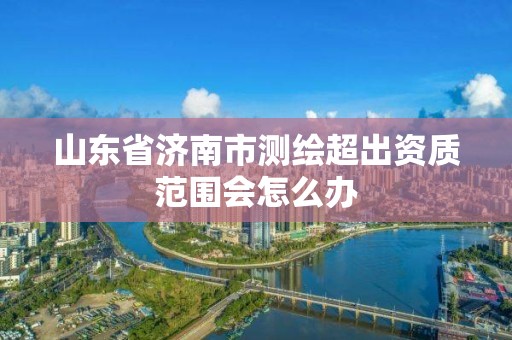 山東省濟南市測繪超出資質范圍會怎么辦