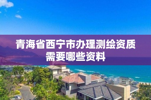 青海省西寧市辦理測繪資質(zhì)需要哪些資料