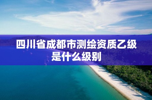 四川省成都市測繪資質(zhì)乙級是什么級別