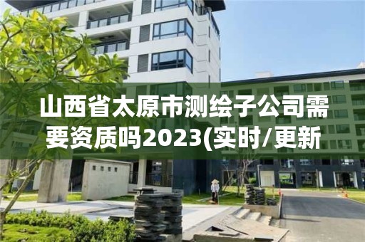 山西省太原市測繪子公司需要資質(zhì)嗎2023(實時/更新中)