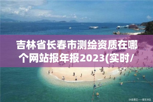 吉林省長春市測繪資質在哪個網站報年報2023(實時/更新中)