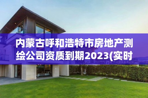 內蒙古呼和浩特市房地產測繪公司資質到期2023(實時/更新中)