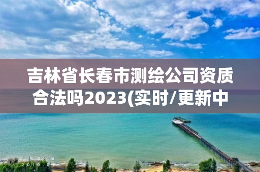 吉林省長春市測繪公司資質(zhì)合法嗎2023(實(shí)時/更新中)