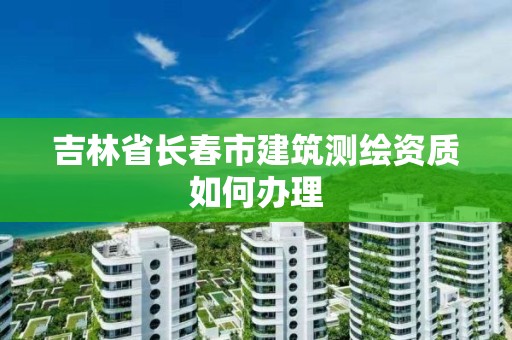 吉林省長春市建筑測繪資質如何辦理